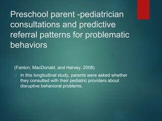 Preschool parent -pediatrician 
consultations and predictive 
referral patterns for problematic 
behaviors 
(Fanton, MacDonald, and Harvey, 2008) 
In this longitudinal study, parents were asked whether 
they consulted with their pediatric providers about 
disruptive behavioral problems. 
 