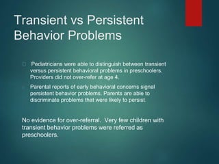 Transient vs Persistent 
Behavior Problems 
Pediatricians were able to distinguish between transient 
versus persistent behavioral problems in preschoolers. 
Providers did not over-refer at age 4. 
Parental reports of early behavioral concerns signal 
persistent behavior problems. Parents are able to 
discriminate problems that were likely to persist. 
No evidence for over-referral. Very few children with 
transient behavior problems were referred as 
preschoolers. 
 