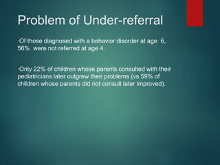 Problem of Under-referral 
∙Of those diagnosed with a behavior disorder at age 6, 
56% were not referred at age 4. 
∙Only 22% of children whose parents consulted with their 
pediatricians later outgrew their problems (vs 59% of 
children whose parents did not consult later improved). 
 