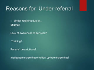 Reasons for Under-referral 
Under-referring due to… 
Stigma? 
Lack of awareness of services? 
Training? 
Parents’ descriptions? 
Inadequate screening or follow up from screening? 
 