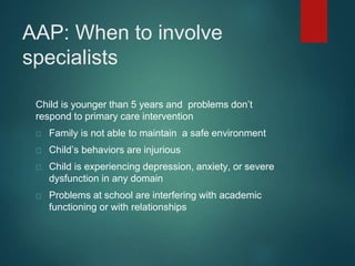 AAP: When to involve 
specialists 
Child is younger than 5 years and problems don’t 
respond to primary care intervention 
Family is not able to maintain a safe environment 
Child’s behaviors are injurious 
Child is experiencing depression, anxiety, or severe 
dysfunction in any domain 
Problems at school are interfering with academic 
functioning or with relationships 
 