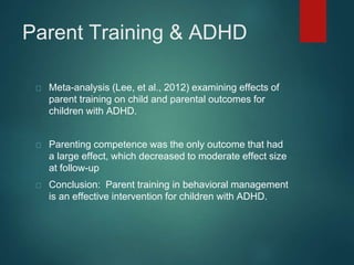 Parent Training & ADHD 
Meta-analysis (Lee, et al., 2012) examining effects of 
parent training on child and parental outcomes for 
children with ADHD. 
Parenting competence was the only outcome that had 
a large effect, which decreased to moderate effect size 
at follow-up 
Conclusion: Parent training in behavioral management 
is an effective intervention for children with ADHD. 
 