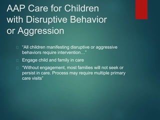AAP Care for Children 
with Disruptive Behavior 
or Aggression 
“All children manifesting disruptive or aggressive 
behaviors require intervention…” 
Engage child and family in care 
“Without engagement, most families will not seek or 
persist in care. Process may require multiple primary 
care visits” 
 
