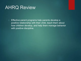 AHRQ Review 
Effective parent programs help parents develop a 
positive relationship with their child, teach them about 
how children develop, and help them manage behavior 
with positive discipline. 
 