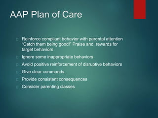 AAP Plan of Care 
Reinforce compliant behavior with parental attention 
“Catch them being good!” Praise and rewards for 
target behaviors 
Ignore some inappropriate behaviors 
Avoid positive reinforcement of disruptive behaviors 
Give clear commands 
Provide consistent consequences 
Consider parenting classes 
 