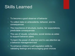 Skills Learned 
To become a good observer of behavior 
To collect data on antecedents, behavior, and its 
consequences 
The importance of structure, routine, fair expectations, 
predictable consequences 
The use of visuals, schedules, social stories as aides 
to support behavior plans 
To learn the power of attention and to use attention as 
a behavior management tool 
To enhance children’s self-regulation skills by 
validating feelings and encouraging good choices 
 