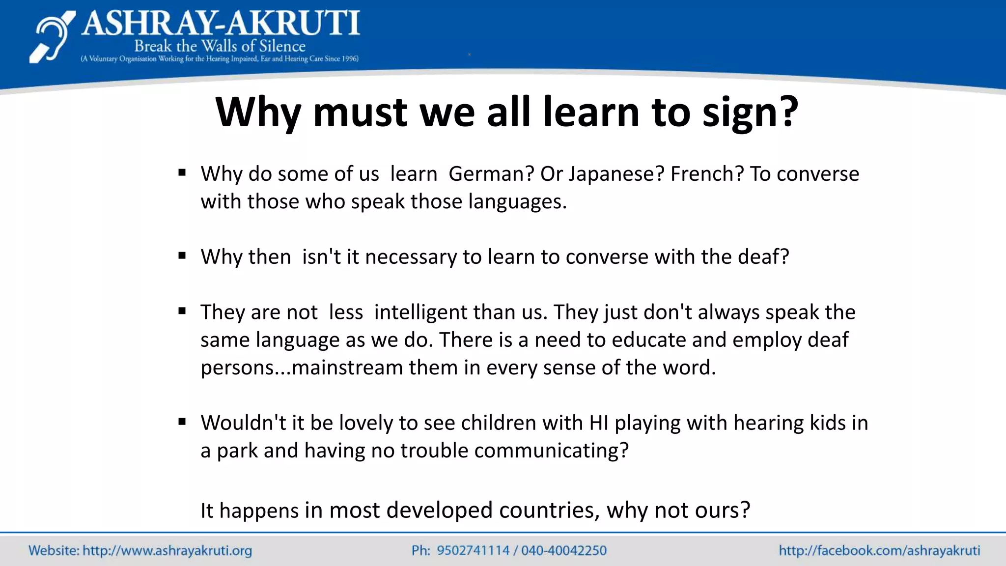  Why do some of us learn German? Or Japanese? French? To converse
with those who speak those languages.
 Why then isn't it necessary to learn to converse with the deaf?
 They are not less intelligent than us. They just don't always speak the
same language as we do. There is a need to educate and employ deaf
persons...mainstream them in every sense of the word.
 Wouldn't it be lovely to see children with HI playing with hearing kids in
a park and having no trouble communicating?
It happens in most developed countries, why not ours?
Why must we all learn to sign?
 