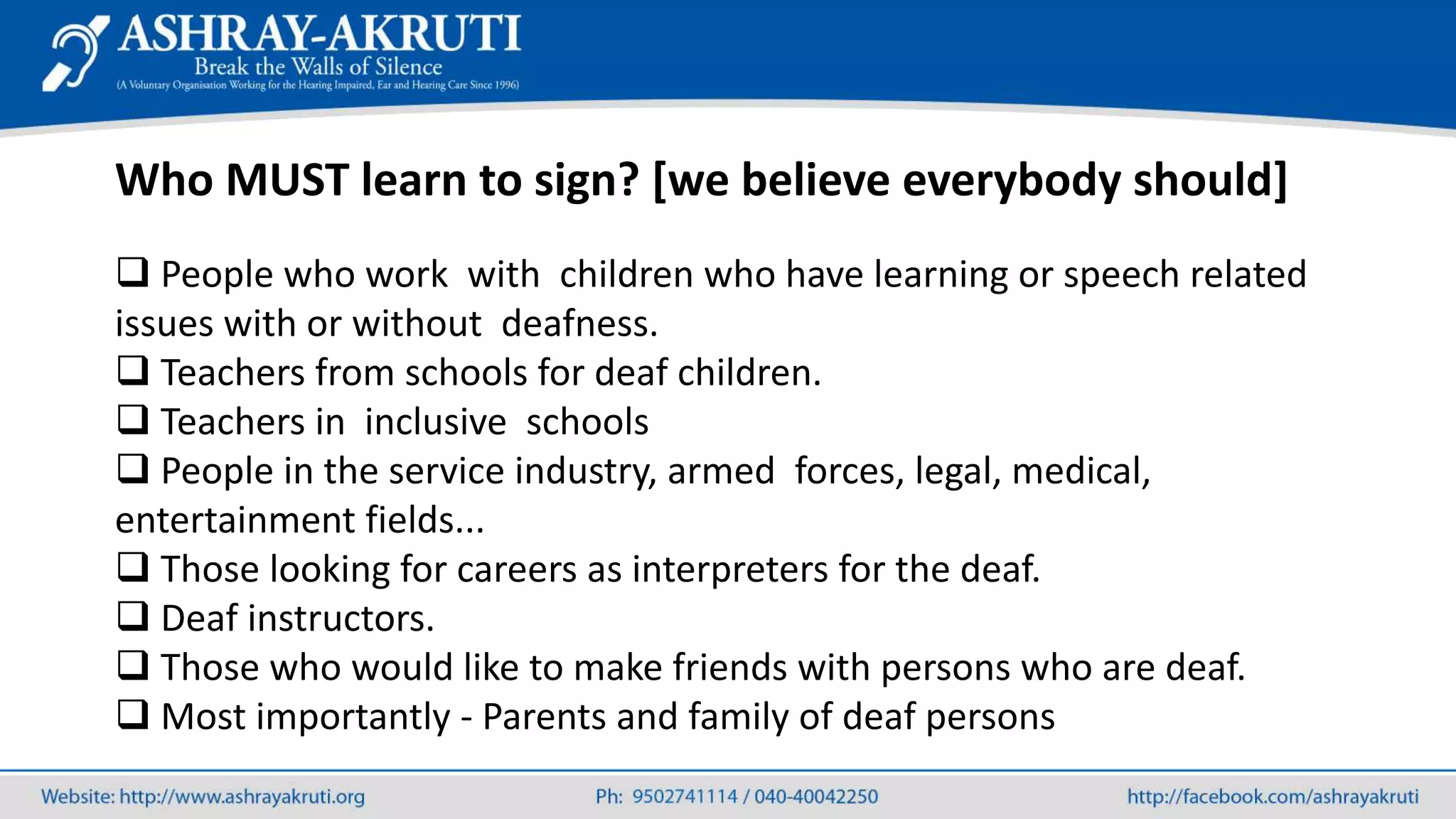 Who MUST learn to sign? [we believe everybody should]
 People who work with children who have learning or speech related
issues with or without deafness.
 Teachers from schools for deaf children.
 Teachers in inclusive schools
 People in the service industry, armed forces, legal, medical,
entertainment fields...
 Those looking for careers as interpreters for the deaf.
 Deaf instructors.
 Those who would like to make friends with persons who are deaf.
 Most importantly - Parents and family of deaf persons
 
