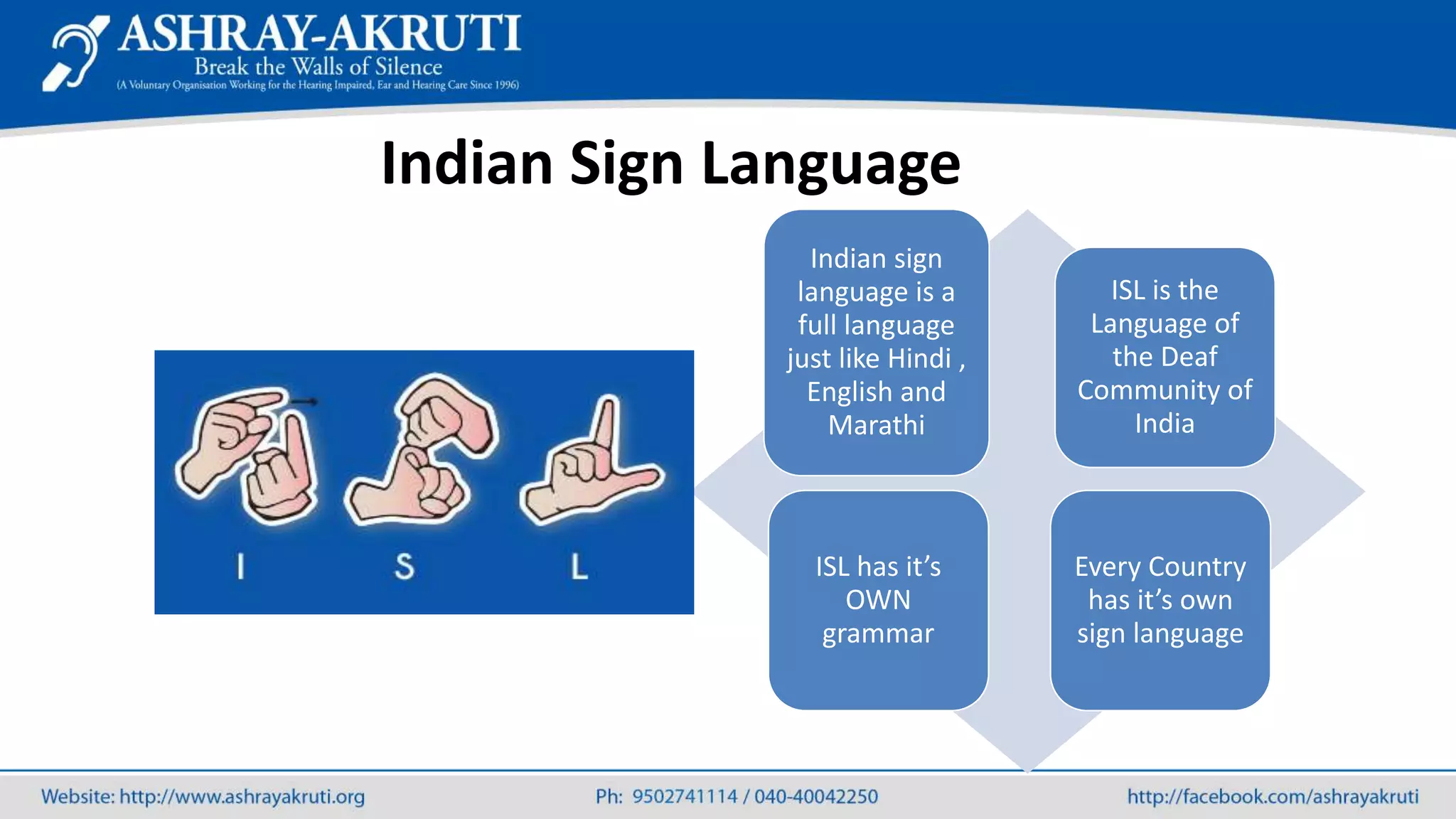 Indian sign
language is a
full language
just like Hindi ,
English and
Marathi
ISL is the
Language of
the Deaf
Community of
India
ISL has it’s
OWN
grammar
Every Country
has it’s own
sign language
Indian Sign Language
 