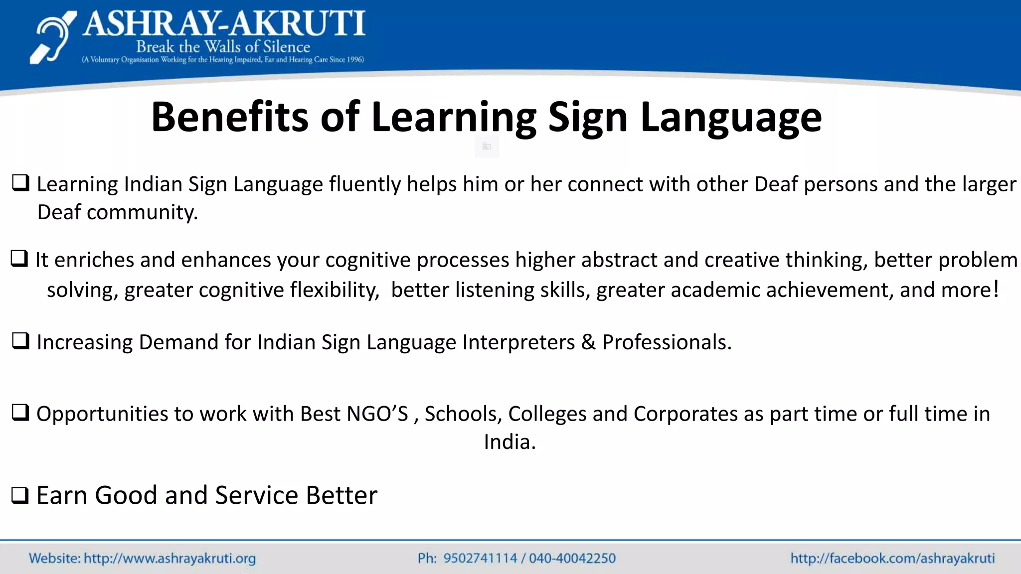 Benefits of Learning Sign Language
 Learning Indian Sign Language fluently helps him or her connect with other Deaf persons and the larger
Deaf community.
 It enriches and enhances your cognitive processes higher abstract and creative thinking, better problem
solving, greater cognitive flexibility, better listening skills, greater academic achievement, and more!
 Increasing Demand for Indian Sign Language Interpreters & Professionals.
 Opportunities to work with Best NGO’S , Schools, Colleges and Corporates as part time or full time in
India.
 Earn Good and Service Better
 