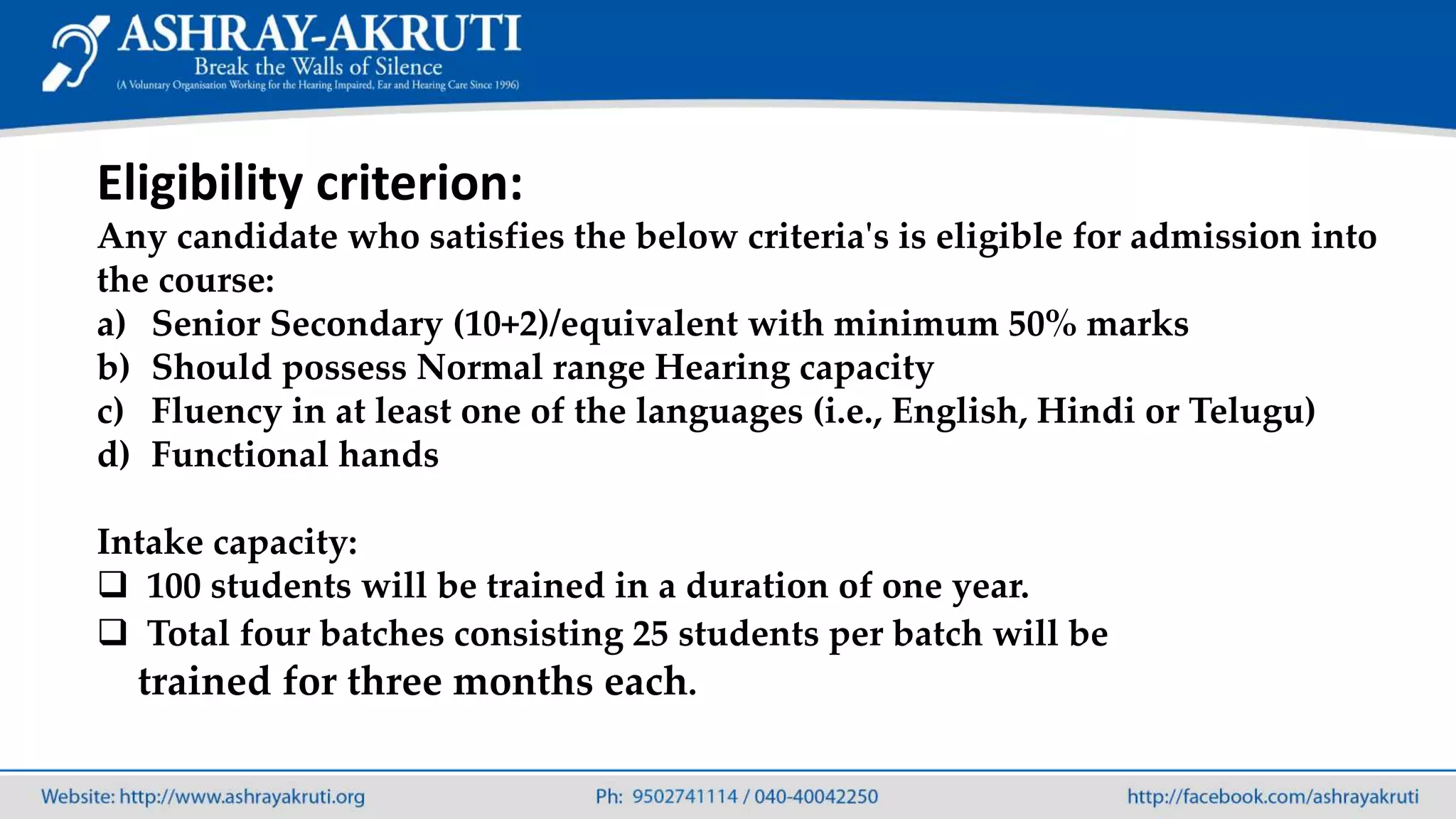 Eligibility criterion:
Any candidate who satisfies the below criteria's is eligible for admission into
the course:
a) Senior Secondary (10+2)/equivalent with minimum 50% marks
b) Should possess Normal range Hearing capacity
c) Fluency in at least one of the languages (i.e., English, Hindi or Telugu)
d) Functional hands
Intake capacity:
 100 students will be trained in a duration of one year.
 Total four batches consisting 25 students per batch will be
trained for three months each.
 