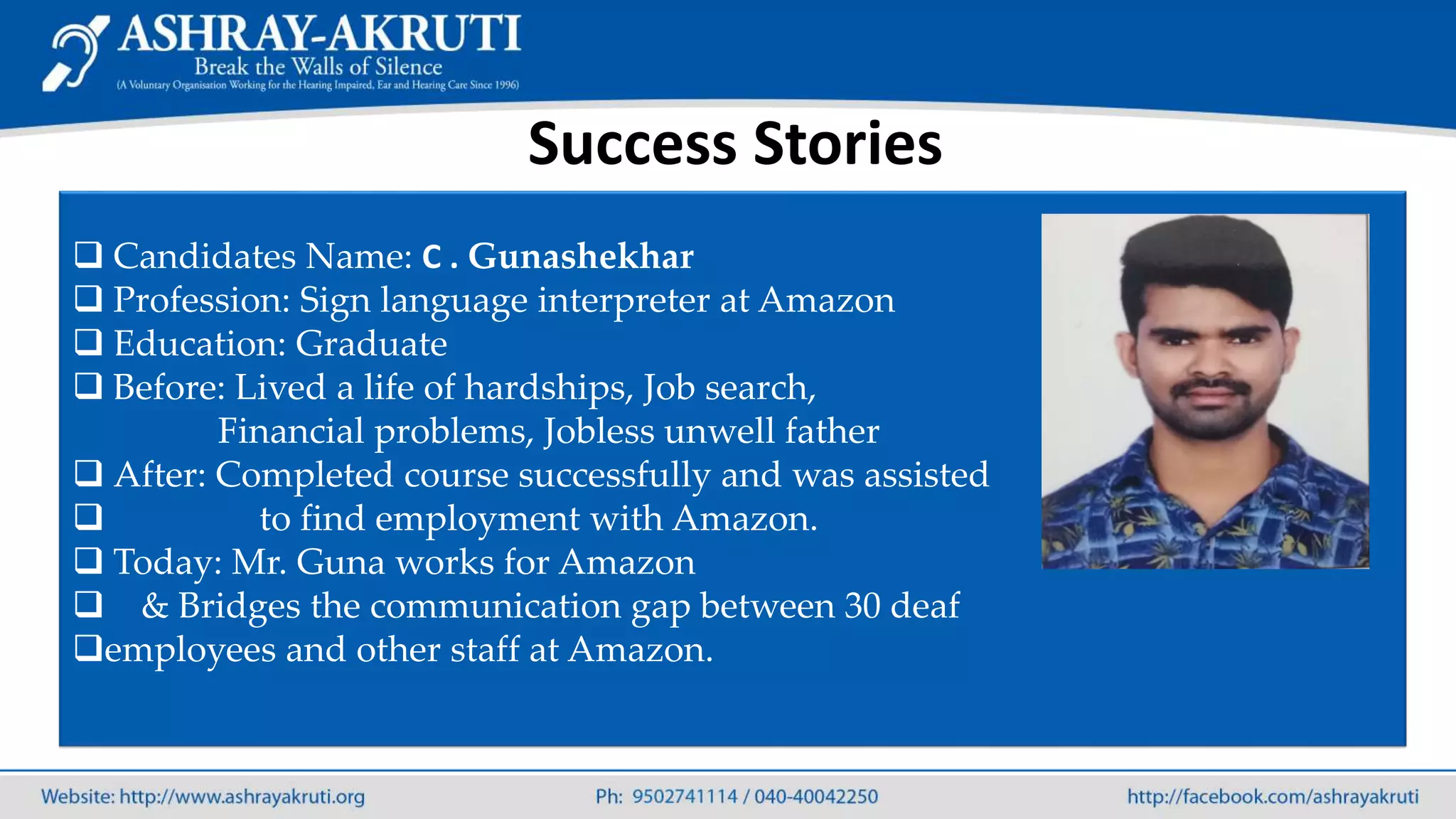 Success Stories
 Candidates Name: C . Gunashekhar
 Profession: Sign language interpreter at Amazon
 Education: Graduate
 Before: Lived a life of hardships, Job search,
Financial problems, Jobless unwell father
 After: Completed course successfully and was assisted
 to find employment with Amazon.
 Today: Mr. Guna works for Amazon
 & Bridges the communication gap between 30 deaf
employees and other staff at Amazon.
 