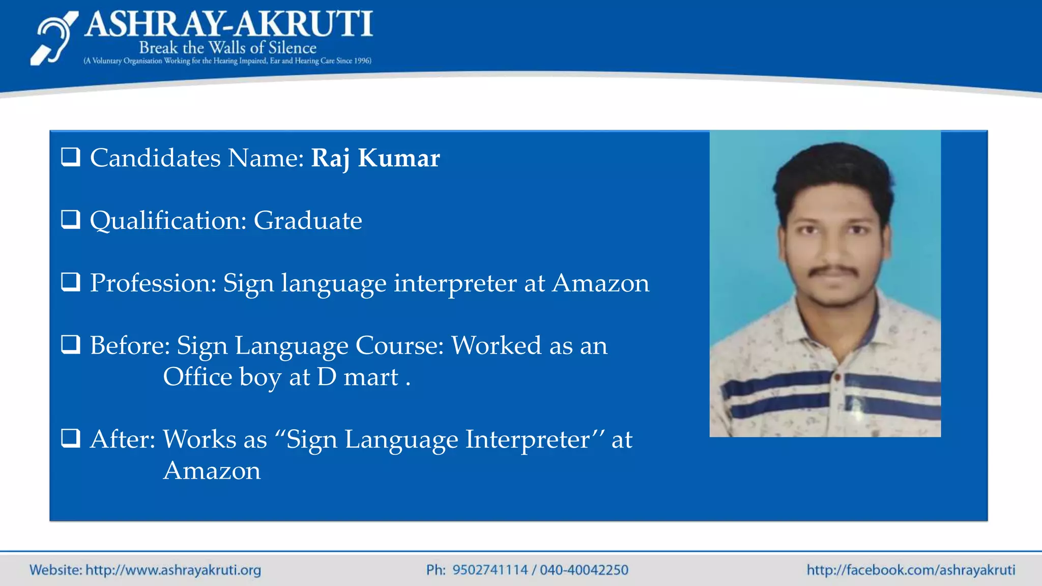  Candidates Name: Raj Kumar
 Qualification: Graduate
 Profession: Sign language interpreter at Amazon
 Before: Sign Language Course: Worked as an
Office boy at D mart .
 After: Works as “Sign Language Interpreter’’ at
Amazon
 