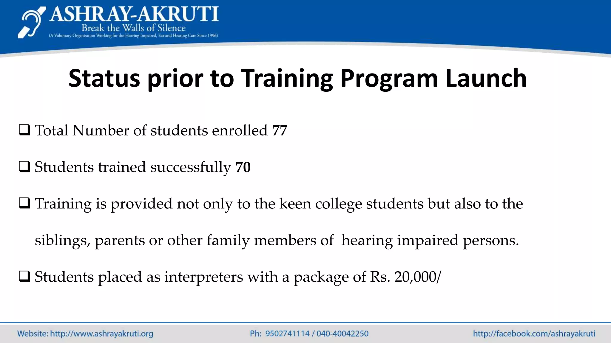 Status prior to Training Program Launch
 Total Number of students enrolled 77
 Students trained successfully 70
 Training is provided not only to the keen college students but also to the
siblings, parents or other family members of hearing impaired persons.
 Students placed as interpreters with a package of Rs. 20,000/
 