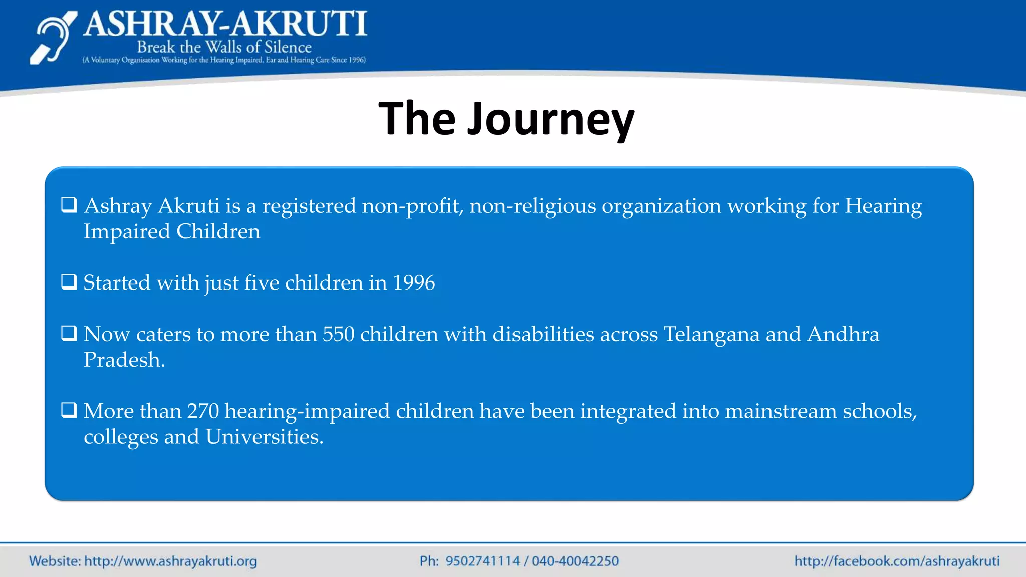 The Journey
 Ashray Akruti is a registered non-profit, non-religious organization working for Hearing
Impaired Children
 Started with just five children in 1996
 Now caters to more than 550 children with disabilities across Telangana and Andhra
Pradesh.
 More than 270 hearing-impaired children have been integrated into mainstream schools,
colleges and Universities.
 