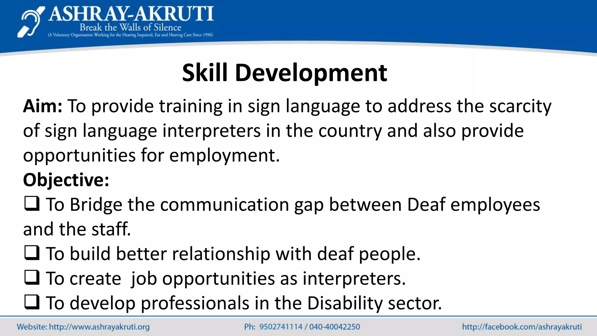 Skill Development
Aim: To provide training in sign language to address the scarcity
of sign language interpreters in the country and also provide
opportunities for employment.
Objective:
 To Bridge the communication gap between Deaf employees
and the staff.
 To build better relationship with deaf people.
 To create job opportunities as interpreters.
 To develop professionals in the Disability sector.
 
