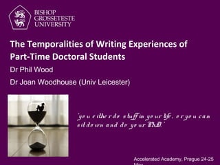 Dr Phil Wood
‘yo u e ithe r do stuff in yo ur life , o r yo u can
sit do wn and do yo ur PhD. ’
The Temporalities of Writing Experiences of
Part-Time Doctoral Students
Dr Joan Woodhouse (Univ Leicester)
Accelerated Academy, Prague 24-25
 