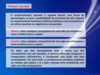 Reforço e punição 
O condicionamento operante é segundo Skinner uma forma de 
aprendizagem na qual a probabilidade de ocorrência de uma resposta 
ou comportamento aumenta ou diminui conforme a sua consequência é 
um reforço (positivo ou negativo) ou uma punição. 
Reforço: toda e qualquer consequência de uma ação que fortalece a 
nossa tendência para a repetir. 
Punição: toda e qualquer consequência de uma ação que enfraquece a 
nossa tendência para a repetir. 
Há ações que têm consequências boas e outras que têm 
consequências más, por exemplo, se fazemos dieta para emagrecer e 
emagrecemos efetivamente, é considerada uma acção com boas 
consequências. Por outro lado, se assaltássemos um banco, podíamos 
ser detidos pela policia e aí a ação realizada seria considerada uma 
ação com más consequências. 
 