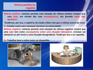 Reforço positivo ou 
negativo 
Reforço positivo: estamos perante uma situação de reforço positivo sempre que 
uma ação, em virtude das suas consequências, nos permite obter algo 
agradável. 
Tendemos, por isso, a repeti-la, de modo a fazer com que o reforço ocorra de novo. 
Ex: Estudar muito para conseguir ingressar na universidade. 
Reforço negativo: estamos perante uma situação de reforço negativo sempre que 
uma ação tem como consequência evitar uma situação indesejável, remover um 
obstáculo ou pôr termo a uma situação desagradável. Tende por isso a ser repetida. 
Ex: Trabalhar bem e evitar assim ser despedido. 
 