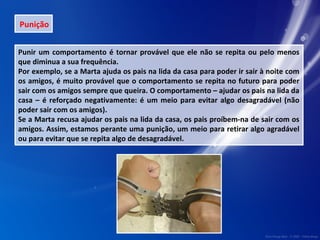 Punição 
Punir um comportamento é tornar provável que ele não se repita ou pelo menos 
que diminua a sua frequência. 
Por exemplo, se a Marta ajuda os pais na lida da casa para poder ir sair à noite com 
os amigos, é muito provável que o comportamento se repita no futuro para poder 
sair com os amigos sempre que queira. O comportamento – ajudar os pais na lida da 
casa – é reforçado negativamente: é um meio para evitar algo desagradável (não 
poder sair com os amigos). 
Se a Marta recusa ajudar os pais na lida da casa, os pais proíbem-na de sair com os 
amigos. Assim, estamos perante uma punição, um meio para retirar algo agradável 
ou para evitar que se repita algo de desagradável. 
 