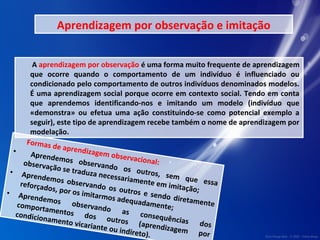 Aprendizagem por observação e imitação 
A aprendizagem por observação é uma forma muito frequente de aprendizagem 
que ocorre quando o comportamento de um indivíduo é influenciado ou 
condicionado pelo comportamento de outros indivíduos denominados modelos. 
É uma aprendizagem social porque ocorre em contexto social. Tendo em conta 
que aprendemos identificando-nos e imitando um modelo (indivíduo que 
«demonstra» ou efetua uma ação constituindo-se como potencial exemplo a 
seguir), este tipo de aprendizagem recebe também o nome de aprendizagem por 
modelação. 
Formas de aprendizagem observacional: 
• Aprendemos observando os outros, sem que essa 
observação se traduza necessariamente em imitação; 
• Aprendemos observando os outros e sendo diretamente 
reforçados, por os imitarmos adequadamente; 
• Aprendemos observando as consequências dos 
comportamentos dos outros (aprendizagem por 
condicionamento vicariante ou indireto). 
 