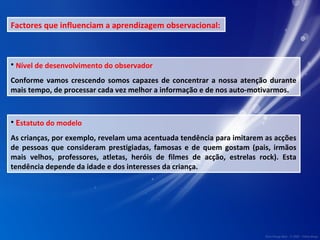 Factores que influenciam a aprendizagem observacional: 
• Nível de desenvolvimento do observador 
Conforme vamos crescendo somos capazes de concentrar a nossa atenção durante 
mais tempo, de processar cada vez melhor a informação e de nos auto-motivarmos. 
• Estatuto do modelo 
As crianças, por exemplo, revelam uma acentuada tendência para imitarem as acções 
de pessoas que consideram prestigiadas, famosas e de quem gostam (pais, irmãos 
mais velhos, professores, atletas, heróis de filmes de acção, estrelas rock). Esta 
tendência depende da idade e dos interesses da criança. 
 