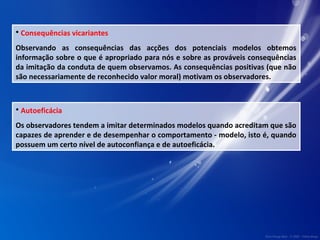 • Consequências vicariantes 
Observando as consequências das acções dos potenciais modelos obtemos 
informação sobre o que é apropriado para nós e sobre as prováveis consequências 
da imitação da conduta de quem observamos. As consequências positivas (que não 
são necessariamente de reconhecido valor moral) motivam os observadores. 
• Autoeficácia 
Os observadores tendem a imitar determinados modelos quando acreditam que são 
capazes de aprender e de desempenhar o comportamento - modelo, isto é, quando 
possuem um certo nível de autoconfiança e de autoeficácia. 
 