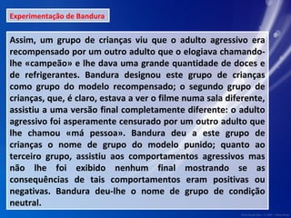 Experimentação de Bandura 
Assim, um grupo de crianças viu que o adulto agressivo era 
recompensado por um outro adulto que o elogiava chamando-lhe 
«campeão» e lhe dava uma grande quantidade de doces e 
de refrigerantes. Bandura designou este grupo de crianças 
como grupo do modelo recompensado; o segundo grupo de 
crianças, que, é claro, estava a ver o filme numa sala diferente, 
assistiu a uma versão final completamente diferente: o adulto 
agressivo foi asperamente censurado por um outro adulto que 
lhe chamou «má pessoa». Bandura deu a este grupo de 
crianças o nome de grupo do modelo punido; quanto ao 
terceiro grupo, assistiu aos comportamentos agressivos mas 
não lhe foi exibido nenhum final mostrando se as 
consequências de tais comportamentos eram positivas ou 
negativas. Bandura deu-lhe o nome de grupo de condição 
neutral. 
 
