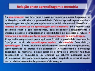 Relação entre aprendizagem e memória 
É a aprendizagem que determina o nosso pensamento, a nossa linguagem, as 
motivações, as atitudes e a personalidade. Existem aprendizagens simples e 
aprendizagens complexas que implicam uma actividade mental diversificada. 
Inerente aos processos de aprendizagem está a memória. Só a memória nos 
possibilita reter o que aprendemos, para responder adequadamente à 
situação presente e proporcionar a possibilidade de projectar o futuro. A 
memória é a condição que torna possíveis os processos de aprendizagem. 
Só aprendemos quando o que adquirimos é retido e passível de recuperação. 
O próprio conceito de aprendizagem implica o de memória. Com efeito, a 
aprendizagem é uma mudança relativamente estável no comportamento 
como resultado da prática e da experiência. A estabilidade e a mudança 
dependem da memória: o novo saber só é novo se o anterior não tiver 
desaparecido e enquadra-se ou engloba os saberes possuídos como 
ultrapassados. Não poderíamos aplicar o saber adquirido a novas situações 
sem a relativa permanência que a memória assegura. 
