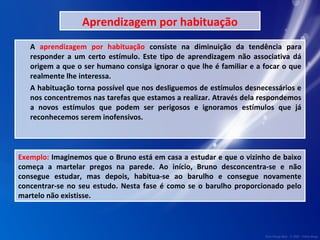 Aprendizagem por habituação 
A aprendizagem por habituação consiste na diminuição da tendência para 
responder a um certo estímulo. Este tipo de aprendizagem não associativa dá 
origem a que o ser humano consiga ignorar o que lhe é familiar e a focar o que 
realmente lhe interessa. 
A habituação torna possível que nos desliguemos de estímulos desnecessários e 
nos concentremos nas tarefas que estamos a realizar. Através dela respondemos 
a novos estímulos que podem ser perigosos e ignoramos estímulos que já 
reconhecemos serem inofensivos. 
Exemplo: Imaginemos que o Bruno está em casa a estudar e que o vizinho de baixo 
começa a martelar pregos na parede. Ao início, Bruno desconcentra-se e não 
consegue estudar, mas depois, habitua-se ao barulho e consegue novamente 
concentrar-se no seu estudo. Nesta fase é como se o barulho proporcionado pelo 
martelo não existisse. 
 