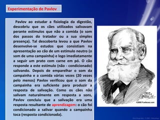 Experimentação de Pavlov 
Pavlov ao estudar a fisiologia da digestão, 
descobriu que os cães utilizados salivavam 
perante estímulos que não a comida (o som 
dos passos do tratador ou a sua simples 
presença). Tal descoberta levou a que Pavlov 
desenvolve-se estudos que consistiam na 
apresentação ao cão de um estímulo neutro (o 
som de uma campainha) e logo imediatamente 
a seguir um prato com carne em pó. O cão 
responde a este estímulo (não - condicionado) 
salivando. Depois de emparelhar o som da 
campainha e a comida várias vezes (20 vezes 
pelo menos) Pavlov verificou que o som da 
campainha era suficiente para produzir a 
resposta de salivação. Como os cães não 
salivam naturalmente em resposta a sons, 
Pavlov concluiu que a salivação era uma 
resposta resultante de aprendizagem: o cão foi 
condicionado a salivar quando a campainha 
toca (resposta condicionada). 
 