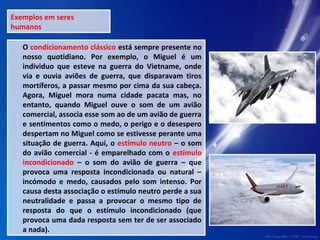Exemplos em seres 
humanos 
O condicionamento clássico está sempre presente no 
nosso quotidiano. Por exemplo, o Miguel é um 
individuo que esteve na guerra do Vietname, onde 
via e ouvia aviões de guerra, que disparavam tiros 
mortíferos, a passar mesmo por cima da sua cabeça. 
Agora, Miguel mora numa cidade pacata mas, no 
entanto, quando Miguel ouve o som de um avião 
comercial, associa esse som ao de um avião de guerra 
e sentimentos como o medo, o perigo e o desespero 
despertam no Miguel como se estivesse perante uma 
situação de guerra. Aqui, o estímulo neutro – o som 
do avião comercial - é emparelhado com o estímulo 
incondicionado – o som do avião de guerra – que 
provoca uma resposta incondicionada ou natural – 
incómodo e medo, causados pelo som intenso. Por 
causa desta associação o estímulo neutro perde a sua 
neutralidade e passa a provocar o mesmo tipo de 
resposta do que o estímulo incondicionado (que 
provoca uma dada resposta sem ter de ser associado 
a nada). 
 
