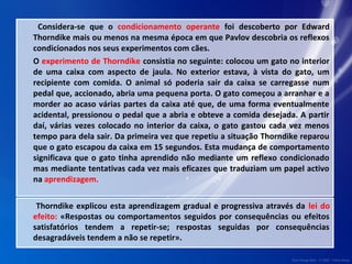 Considera-se que o condicionamento operante foi descoberto por Edward 
Thorndike mais ou menos na mesma época em que Pavlov descobria os reflexos 
condicionados nos seus experimentos com cães. 
O experimento de Thorndike consistia no seguinte: colocou um gato no interior 
de uma caixa com aspecto de jaula. No exterior estava, à vista do gato, um 
recipiente com comida. O animal só poderia sair da caixa se carregasse num 
pedal que, accionado, abria uma pequena porta. O gato começou a arranhar e a 
morder ao acaso várias partes da caixa até que, de uma forma eventualmente 
acidental, pressionou o pedal que a abria e obteve a comida desejada. A partir 
daí, várias vezes colocado no interior da caixa, o gato gastou cada vez menos 
tempo para dela sair. Da primeira vez que repetiu a situação Thorndike reparou 
que o gato escapou da caixa em 15 segundos. Esta mudança de comportamento 
significava que o gato tinha aprendido não mediante um reflexo condicionado 
mas mediante tentativas cada vez mais eficazes que traduziam um papel activo 
na aprendizagem. 
Thorndike explicou esta aprendizagem gradual e progressiva através da lei do 
efeito: «Respostas ou comportamentos seguidos por consequências ou efeitos 
satisfatórios tendem a repetir-se; respostas seguidas por consequências 
desagradáveis tendem a não se repetir». 
 