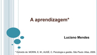 A aprendizagem*
Luciano Mendes
* Extraído de: MORIN, E. M.; AUGÉ, C. Psicologia e gestão. São Paulo: Atlas, 2009.
 