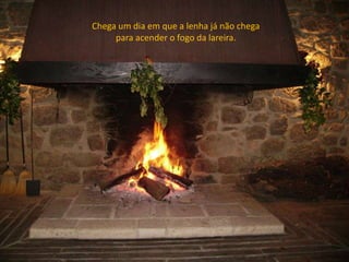 Chega um dia em que a lenha já não chega
para acender o fogo da lareira.
 