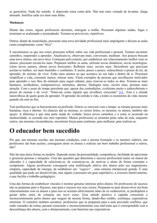 se generaliza. Nada faz sentido. A depressão toma conta dele. Não tem mais vontade de levantar, chega
atrasado. Justifica cada vez mais suas faltas.
Mudanças
Diante das crises, alguns professores desistem, entregam a toalha. Procuram algumas saídas, fugas e
terminam se acalmando e acomodando. Tornam-se previsíveis, repetitivos.
Outros, diante da insatisfação, procuram uma nova atividade profissional mais empolgante e deixam as aulas
como complemento, como “bico”.
E encontramos os que nas crises procuram refletir sobre sua vida profissional e pessoal. Tentam encontrar
caminhos, reaprender a aprender. Atualizam-se, observam mais, conversam, meditam. Aos poucos buscam
uma nova síntese, um novo foco. Começam pelo externo, por estabelecer um relacionamento melhor com os
alunos, procuram escutá-los mais. Preparam melhor as aulas, utilizam novas dinâmicas, novas tecnologias.
Lêem novos autores, abrem novos horizontes. Refletem mais, ouvem mais. Descobrem que precisam
aceitar-se melhor, ser mais humildes e confiantes. E assim, pouco a pouco, redescobrem o prazer de ler, de
aprender, de ensinar, de viver. Estão mais atentos ao que acontece ao seu lado e dentro de si. Procuram
simplificar a vida, consumir menos, relaxar mais. Vêem exemplos de pessoas que envelhecem motivados
para aprender e isso lhes dá estímulo para seguir adiante, para renovar-se todos os dias. Tornam-se mais
humanos, acolhedores, compreensivos, tolerantes, abertos. Dialogam mais, ouvem mais, prestam mais
atenção. Com o assar do tempo percebem que, apesar das contradições, evoluíram muito e redescobriram o
prazer de ensinar e de viver. “Sinto-me como alguém que envelhece crescendo” [1] . Esta é a atitude
maravilhosa de quem gosta de aprender. O aprender dá sentido à vida, a todos os momentos da vida, mesmo
quando ela está no fim.
Tem professores que se burocratizam na profissão. Outros se renovam com o tempo, se tornam pessoas mais
humanas, ricas e abertas. As chances são as mesmas, os cursos feitos, os mesmos; os alunos, também são
iguais. A diferença é que uma parte muda de verdade, busca novos caminhos e a outra se acomoda na
mediocridade, se esconde nos ritos repetidos. Muitos professores se arrastam pelas salas de aula, enquanto
outros, nas mesmas circunstâncias, encontram forças para continuar, para melhorar, para realizar-se.

O educador bem sucedido
Por que, nas mesmas escolas, nas mesmas condições, com a mesma formação e os mesmos salários, uns
professores são bem aceitos, conseguem atrair os alunos e realizar um bom trabalho profissional e outros,
não?
Não há uma única forma ou modelo. Depende muito da personalidade, competência, facilidade de aproximar
e gerenciar pessoas e situações. Uma das questões que determina o sucesso profissional maior ou menor do
educador é a capacidade de relacionar-se, de comunicar-se, de motivar o aluno de forma constante e
competente. Alguns professores conseguem uma mobilização afetiva dos alunos pelo seu magnetismo,
simpatia, capacidade de sinergia, de estabelecer um “rapport” , uma sintonia interpessoal grande. É uma
qualidade que pode ser desenvolvida, mas alguns a possuem em grau superlativo, a exercem intuitivamente,
o que facilita o trabalho pedagógico.
Uma das formas de estabelecer vínculos é mostrar genuíno interesse pelos alunos. Os professores de sucesso
não se preparam para o fracasso, mas para o sucesso nos seus cursos. Preparam-se para desenvolver um bom
relacionamento com os alunos e para isso os aceitam afetivamente antes de os conhecerem, se predispõem a
gostar deles antes de começar um novo curso. Essa atitude positiva é captada consciente e
inconscientemente pelos alunos que reagem da mesma forma, dando-lhes crédito, confiança, expectativas
otimistas. O contrário também acontece: professores que se preparam para a aula prevendo conflitos, que
estão cansados da rotina, passam consciente e inconscientemente esse mal-estar que é correspondido com a
desconfiança dos alunos, com o distanciamento, com barreiras nas expectativas.

 