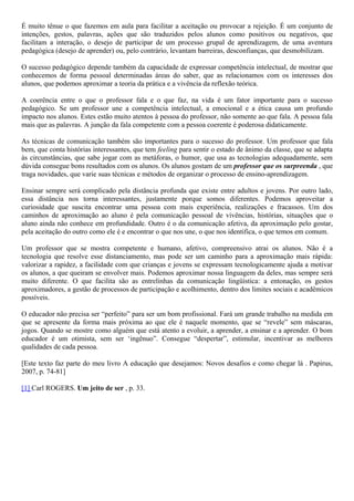 É muito tênue o que fazemos em aula para facilitar a aceitação ou provocar a rejeição. É um conjunto de
intenções, gestos, palavras, ações que são traduzidos pelos alunos como positivos ou negativos, que
facilitam a interação, o desejo de participar de um processo grupal de aprendizagem, de uma aventura
pedagógica (desejo de aprender) ou, pelo contrário, levantam barreiras, desconfianças, que desmobilizam.
O sucesso pedagógico depende também da capacidade de expressar competência intelectual, de mostrar que
conhecemos de forma pessoal determinadas áreas do saber, que as relacionamos com os interesses dos
alunos, que podemos aproximar a teoria da prática e a vivência da reflexão teórica.
A coerência entre o que o professor fala e o que faz, na vida é um fator importante para o sucesso
pedagógico. Se um professor une a competência intelectual, a emocional e a ética causa um profundo
impacto nos alunos. Estes estão muito atentos à pessoa do professor, não somente ao que fala. A pessoa fala
mais que as palavras. A junção da fala competente com a pessoa coerente é poderosa didaticamente.
As técnicas de comunicação também são importantes para o sucesso do professor. Um professor que fala
bem, que conta histórias interessantes, que tem feeling para sentir o estado de ânimo da classe, que se adapta
às circunstâncias, que sabe jogar com as metáforas, o humor, que usa as tecnologias adequadamente, sem
dúvida consegue bons resultados com os alunos. Os alunos gostam de um professor que os surpreenda , que
traga novidades, que varie suas técnicas e métodos de organizar o processo de ensino-aprendizagem.
Ensinar sempre será complicado pela distância profunda que existe entre adultos e jovens. Por outro lado,
essa distância nos torna interessantes, justamente porque somos diferentes. Podemos aproveitar a
curiosidade que suscita encontrar uma pessoa com mais experiência, realizações e fracassos. Um dos
caminhos de aproximação ao aluno é pela comunicação pessoal de vivências, histórias, situações que o
aluno ainda não conhece em profundidade. Outro é o da comunicação afetiva, da aproximação pelo gostar,
pela aceitação do outro como ele é e encontrar o que nos une, o que nos identifica, o que temos em comum.
Um professor que se mostra competente e humano, afetivo, compreensivo atrai os alunos. Não é a
tecnologia que resolve esse distanciamento, mas pode ser um caminho para a aproximação mais rápida:
valorizar a rapidez, a facilidade com que crianças e jovens se expressam tecnologicamente ajuda a motivar
os alunos, a que queiram se envolver mais. Podemos aproximar nossa linguagem da deles, mas sempre será
muito diferente. O que facilita são as entrelinhas da comunicação lingüística: a entonação, os gestos
aproximadores, a gestão de processos de participação e acolhimento, dentro dos limites sociais e acadêmicos
possíveis.
O educador não precisa ser “perfeito” para ser um bom profissional. Fará um grande trabalho na medida em
que se apresente da forma mais próxima ao que ele é naquele momento, que se “revele” sem máscaras,
jogos. Quando se mostre como alguém que está atento a evoluir, a aprender, a ensinar e a aprender. O bom
educador é um otimista, sem ser ‘ingênuo”. Consegue “despertar”, estimular, incentivar as melhores
qualidades de cada pessoa.
[Este texto faz parte do meu livro A educação que desejamos: Novos desafios e como chegar lá . Papirus,
2007, p. 74-81]
[1] Carl ROGERS. Um jeito de ser , p. 33.

 