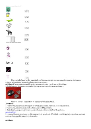 Diferenciaçãofigura-fundo- capacidade emfocarsuaatenção apenasnoque é relevante.Neste caso,
estamosfalandosobre focara atençãoem somente umsom.
Atividades1-Tocarduasmúsicasdiferentes,aomesmotempo,e pedirque asidentifique.
2- Trabalhar com váriossonsmisturados(buzina,cachorrolatindo,águacaindo,etc.).
 Memóriaauditiva- capacidade de recordar estímulosauditivos.
Atividades
1-Fazercom que as crianças antecipemossonsoupalavrasdas histórias,poesiasoucanções.
2-Fazercom que as crianças com olhosfechadosidentifiquemsons.
3- Pediràs criançasque reconheçamsonssimilaresaoinício,meioe final daspalavras.
Agnosiastáteis
É a incapacidade de reconheceros objetos atravésdotato,tendodificuldade emdistinguira temperatura,texturae
emreconhecerde objetos emtrêsdimensões.
Atividades
 