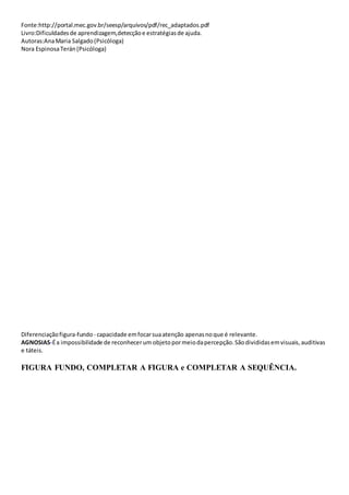 Fonte:http://portal.mec.gov.br/seesp/arquivos/pdf/rec_adaptados.pdf
Livro:Dificuldadesde aprendizagem,detecçãoe estratégiasde ajuda.
Autoras:AnaMaria Salgado(Psicóloga)
Nora EspinosaTerán(Psicóloga)
Diferenciaçãofigura-fundo- capacidade emfocarsuaatenção apenasnoque é relevante.
AGNOSIAS-Éa impossibilidade de reconhecerum objetopormeiodapercepção.Sãodivididasemvisuais,auditivas
e táteis.
FIGURA FUNDO, COMPLETAR A FIGURA e COMPLETAR A SEQUÊNCIA.
 