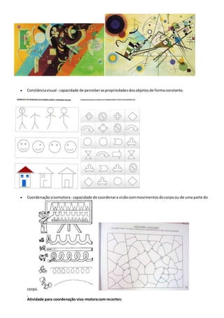  Constânciavisual - capacidade de perceberaspropriedadesdosobjetos de formaconstante.
 Coordenação visomotora- capacidade de coordenara visãocommovimentosdocorpoou de uma parte do
corpo.
Atividade para coordenação viso-motoracom recortes:
 