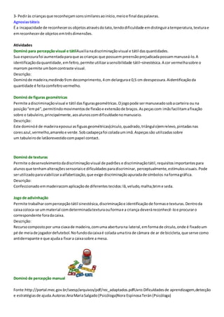 3- Pediràs criançasque reconheçamsonssimilaresaoinício,meioe final daspalavras.
Agnosiastáteis
É a incapacidade de reconheceros objetos atravésdotato,tendodificuldade emdistinguiratemperatura,texturae
emreconhecerde objetos emtrêsdimensões.
Atividades
Dominó para percepçãovisual e tátilAuxilianadiscriminaçãovisual e tátil dasquantidades.
Sua espessurafoi aumentadaparaque ascrianças que possuem preensãoprejudicadapossammanuseá-lo.A
identificaçãodaquantidade,emfeltro,permite utilizarasensibilidade tátil–sinestésica.A cor vermelhasobre o
marrom permite umbomcontraste visual.
Descrição:
Dominóde madeira,medindo9cm decomprimento,4cm delargurae 0,5 cm deespessura.Aidentificaçãoda
quantidade é feitacomfeltrovermelho.
Dominó de figuras geométricas
Permite adiscriminaçãovisual e tátil dasfigurasgeométricas.Ojogopode sermanuseadosobacarteira ou na
posição“empé”,permitindomovimentosde flexãoe extensãode braços.Aspeçascom imãsfacilitamafixação
sobre o tabuleiro,principalmente,aosalunoscomdificuldadenomanuseio.
Descrição:
Este dominóé de madeiraepossui asfiguasgeométricas(círculo,quadrado,triângulo)emrelevo,pintadasnas
coresazul,vermelho,amareloe verde.Sobcadapeçafoi coladaumimã.Aspeçassão utilizadassobre
um tabuleirode latãorevestidocompapel contact.
Dominó de texturas
Permite odesenvolvimentodadiscriminaçãovisual de padrões e discriminação tátil,requisitosimportantespara
alunosque tenhamalteraçõessensoriaise dificuldadesparadiscriminar, perceptualmente,estímulosvisuais.Pode
serutilizadoparaviabilizaraalfabetização,que exige discriminaçãoapuradade símbolos naformagráfica.
Descrição:
Confeccionado emmadeiracomaplicaçãode diferentes tecidos:lã,veludo,malha,brime seda.
Jogo de adivinhação
Permite trabalharcompercepção tátil sinestésica,discriminaçãoe identificaçãode formase texturas.Dentroda
caixacoloca-se ummaterial comdeterminadatexturaouformae a criança deveráreconhecê-loe procuraro
correspondente foradacaixa.
Descrição:
Recursocompostopor uma ciaxade madeira,comuma aberturana lateral,emformade círculo,onde é fixadoum
pé de meiade jogadordefutebol.Nofundodacaixaé colada umatira de câmara de ar de bicicleta,que serve como
antiderrapante e que ajudaa fixara caixasobre a mesa.
Dominó de percepção manual
Fonte:http://portal.mec.gov.br/seesp/arquivos/pdf/rec_adaptados.pdfLivro:Dificuldadesde aprendizagem,detecção
e estratégiasde ajuda.Autoras:AnaMariaSalgado(Psicóloga)Nora EspinosaTerán(Psicóloga)
 