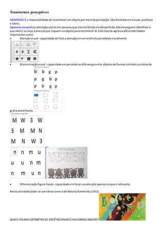 Transtornos perceptivos
AGNOSIAS-Éa impossibilidade de reconhecerum objetopormeiodapercepção.Sãodivididasemvisuais,auditivas
e táteis.
AgnosiasvisuaisEsta alteraçãoocorre em pessoasque mesmotendoavisãoperfeita,nãoconseguemidentificaro
que vêem,ouseja,é precisoque toquemno objetoparareconhecê-lo.Este tipode agnosiaafetahabilidades
importantescomo:
 Atençãovisual - capacidade de fixara atençãoemum estímulopercebidovisualmente.
 Discriminaçãovisual - capacidade emperceberasdiferençasentre objetosde formassimilaresouletrasde
grafiasemelhante.
 Diferenciaçãofigura-fundo- capacidade emfocarsuaatenção apenasnoque é relevante.
Nestaatividade pode-seusarobrascomo a de Wassily Kandinsky (1911).
QUAIS FIGURASGEOMÉTRICAS VOCÊ RECONHECENASOBRAS ABAIXO?
 