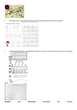 Constânciavisual - capacidade de perceberaspropriedadesdos objetos de formaconstante.
 Coordenação visomotora- capacidade de coordenar a visão com movimentos do corpo ou de uma parte do
corpo.
Atividade para coordenação viso-motora com recortes:
 