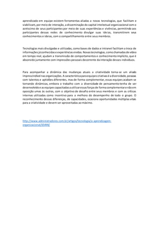 aprendizado em equipe existem ferramentas aliadas a novas tecnologias, que facilitam e
viabilizam, por meio de interação, a disseminação do capital intelectual organizacional com o
acréscimo de seus participantes por meio de suas experiências e vivências, permitindo aos
participantes dessas redes de conhecimento divulgar suas ideias, transmitirem seus
conhecimentos e ideias, com o compartilhamento entre seus membros.
Tecnologias mais divulgadas e utilizadas, como bases de dados e intranet facilitam a troca de
informaçõesjáconhecidase experiênciasvividas.Novastecnologias,comochamadasde vídeo
em tempo real, ajudam a transmissão de comportamentos e conhecimentoimplícito, que é
absorvido juntamente com impressões pessoais decorrente da interação desses indivíduos.
Para acompanhar a dinâmica das mudanças atuais a criatividade torna-se um aliado
imprescindível nasorganizações.A característicaparaequipescriativasé adiversidade,pessoas
com talentos e aptidões diferentes, mas de forma complementar, essas equipes acabam se
tornando dinâmicas, embora o trabalho com a diversidade de pensamento tenha de ser
desenvolvidoe asequipescapacitadasautilizaressasforçasde formacomplementare nãoem
oposição umas às outras, com o objetivo de desafio entre seus membros e com as críticas
internas utilizadas como incentivo para a melhora do desempenho de todo o grupo. O
reconhecimento dessas diferenças, de capacidades, ocasiona oportunidades múltiplas vitais
para a criatividade e devem ser aproveitadas ao máximo.
http://www.administradores.com.br/artigos/tecnologia/a-aprendizagem-
organizacional/65444/
 