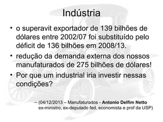 Indústria
• o superavit exportador de 139 bilhões de
dólares entre 2002/07 foi substituído pelo
déficit de 136 bilhões em 2008/13.
• redução da demanda externa dos nossos
manufaturados de 275 bilhões de dólares!
• Por que um industrial iria investir nessas
condições?
– (04/12/2013 – Manufaturados - Antonio Delfim Netto
ex-ministro, ex-deputado fed, economista e prof da USP)

 