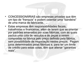 • CONCESSIONÁRIAS são empresas privadas que têm
um tipo de “franquia” e podem ostentar uma “bandeira”
de uma marca de fabricante.
• Estas empresas têm responsabilidades fiscais,
trabalhistas e financeiras, além de terem que se orientar
por padrões emanados por suas fábricas, com as quais
pactua uma cota de veículos e de peças a serem
compradas na fábrica pelo preço definido pela fábrica,
sem possibilidade de negociação nestes preços. Pagam
juros determinados pelas fábricas e, para ter um limite
de crédito para estas cotas, têm que alienar “garantias
reais”.

 