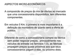 ASPECTOS MICRO-ECONÔMICOS
A composicão de preços do mix de ofertas ao mercado
que uma concessionária disponibiliza, tem diferentes
componentes.
Em veículos 0 Km, o primeiro e mais importante é a
definição da montadora de quanto será a oferta ao
público.
Diferente de como a concessionária compra da fábrica
sem poder negociar preços, principalmente nos
veículos de entrada (os famosos 1.0), as fábricas
propagam preços quase próximos aos que seus
concessionários pagam a elas, ou próximo disto.

 