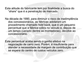 Esta atitude do fabricante tem por finalidade a busca do
“share” que é a penetração de mercado.
Na década de 1990, para diminuir o risco de inadimplência
dos concessionários, as fábricas adotaram um
procedimento chamado hold back, que é um pequeno
percentual que a fábrica cobra no veículo e, depois de
um tempo (variado dentre as montadoras), devolve ao
concessionário.
Este percentual acaba sendo o ganho efetivo na
negociação de carro zero. Porém, é insuficiente para
atender a necessidade de margem de contribuição que
se espera do centro de custos veículos zero.

 