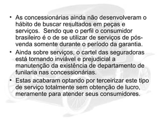 • As concessionárias ainda não desenvolveram o
hábito de buscar resultados em peças e
serviços. Sendo que o perfil o consumidor
brasileiro é o de se utilizar de serviços de pósvenda somente durante o período da garantia.
• Ainda sobre serviços, o cartel das seguradoras
está tornando inviável e prejudicial a
manutenção da existência de departamento de
funilaria nas concessionárias.
• Estas acabaram optando por terceirizar este tipo
de serviço totalmente sem obtenção de lucro,
meramente para atender seus consumidores.

 