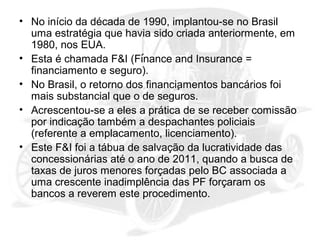 • No início da década de 1990, implantou-se no Brasil
uma estratégia que havia sido criada anteriormente, em
1980, nos EUA.
• Esta é chamada F&I (Finance and Insurance =
financiamento e seguro).
• No Brasil, o retorno dos financiamentos bancários foi
mais substancial que o de seguros.
• Acrescentou-se a eles a prática de se receber comissão
por indicação também a despachantes policiais
(referente a emplacamento, licenciamento).
• Este F&I foi a tábua de salvação da lucratividade das
concessionárias até o ano de 2011, quando a busca de
taxas de juros menores forçadas pelo BC associada a
uma crescente inadimplência das PF forçaram os
bancos a reverem este procedimento.

 